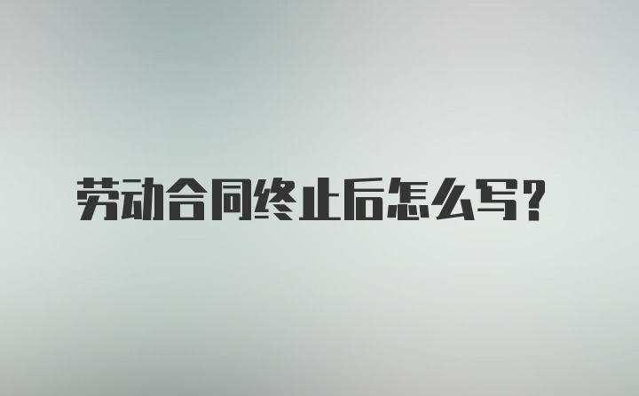 劳动合同终止后怎么写？