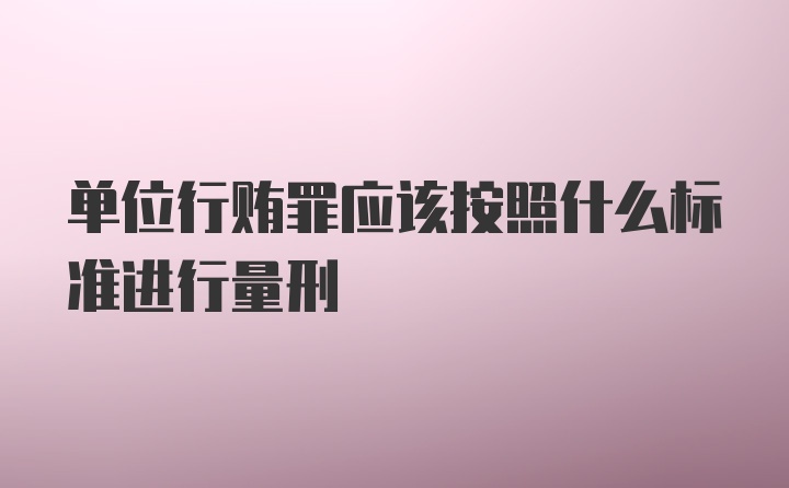 单位行贿罪应该按照什么标准进行量刑