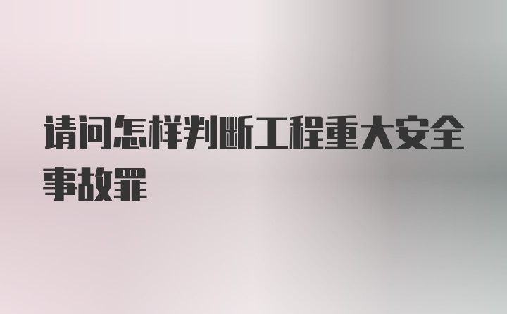 请问怎样判断工程重大安全事故罪