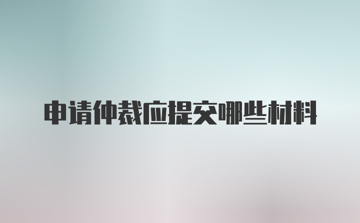 申请仲裁应提交哪些材料