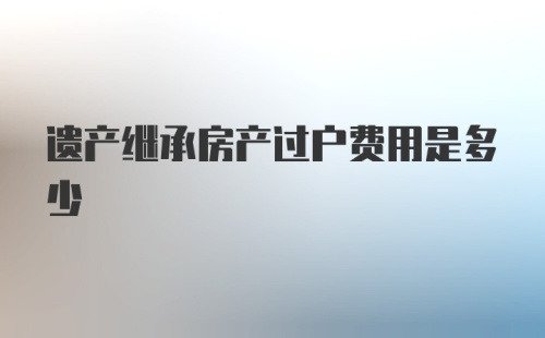 遗产继承房产过户费用是多少