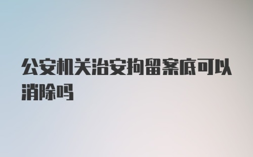 公安机关治安拘留案底可以消除吗