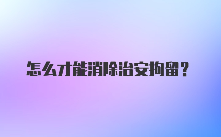 怎么才能消除治安拘留？