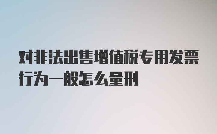 对非法出售增值税专用发票行为一般怎么量刑