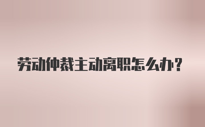 劳动仲裁主动离职怎么办？