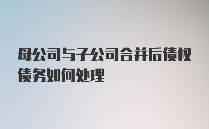 母公司与子公司合并后债权债务如何处理