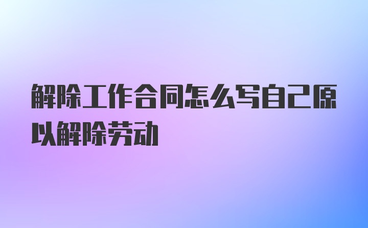 解除工作合同怎么写自己原以解除劳动