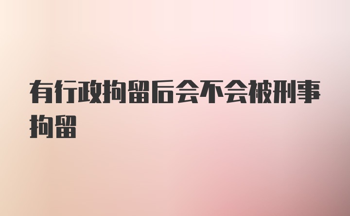 有行政拘留后会不会被刑事拘留