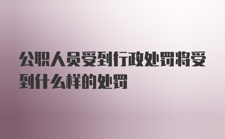 公职人员受到行政处罚将受到什么样的处罚