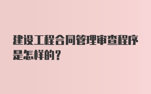 建设工程合同管理审查程序是怎样的？