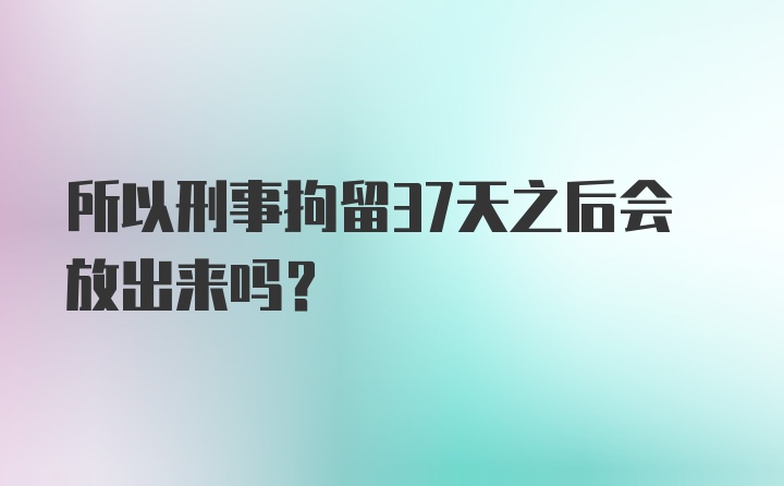 所以刑事拘留37天之后会放出来吗？