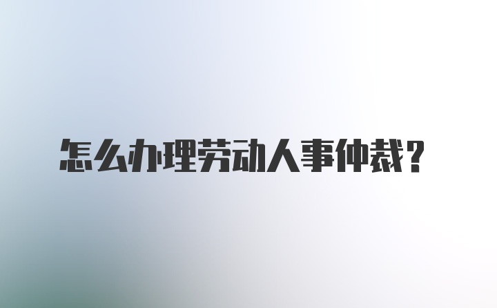 怎么办理劳动人事仲裁?