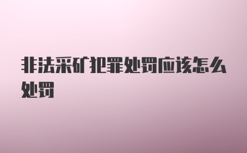 非法采矿犯罪处罚应该怎么处罚