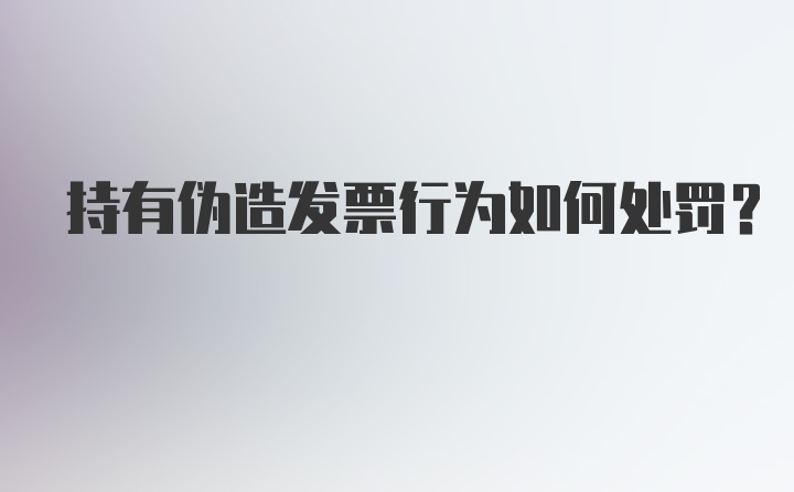 持有伪造发票行为如何处罚？