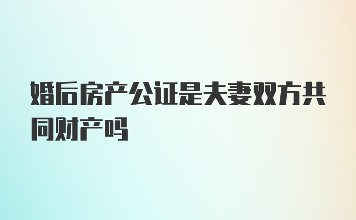 婚后房产公证是夫妻双方共同财产吗