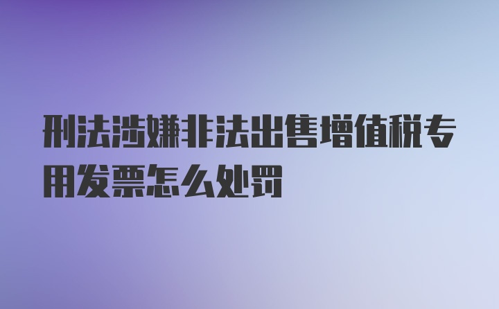 刑法涉嫌非法出售增值税专用发票怎么处罚