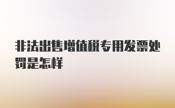 非法出售增值税专用发票处罚是怎样