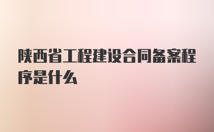 陕西省工程建设合同备案程序是什么