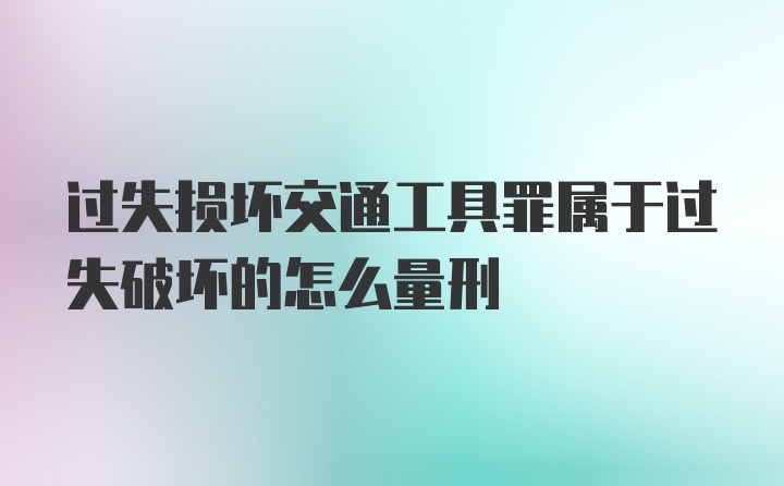 过失损坏交通工具罪属于过失破坏的怎么量刑