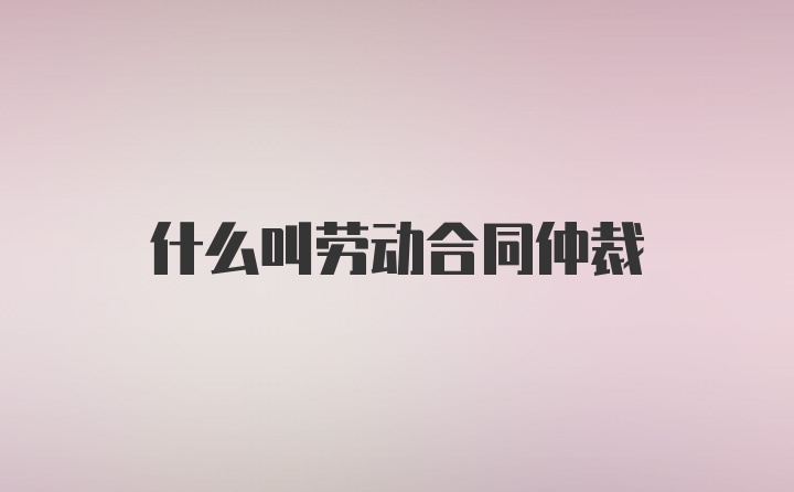 什么叫劳动合同仲裁