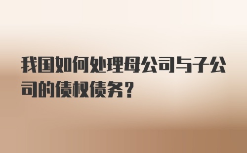 我国如何处理母公司与子公司的债权债务？