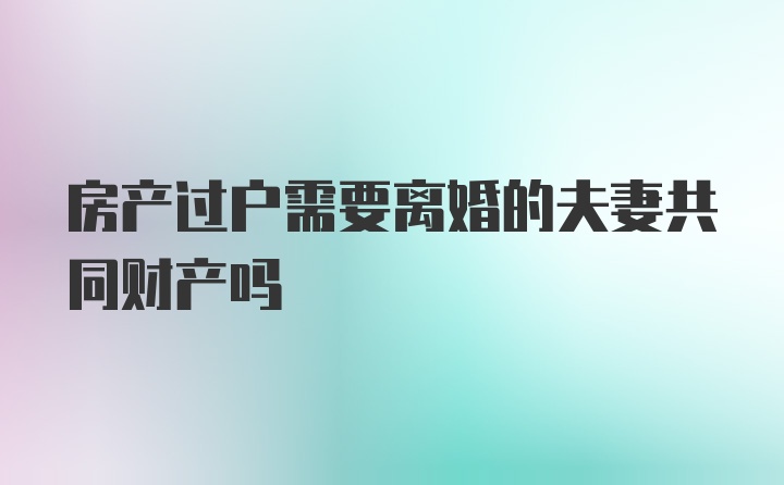 房产过户需要离婚的夫妻共同财产吗