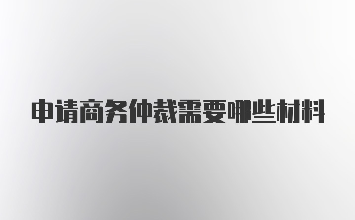 申请商务仲裁需要哪些材料