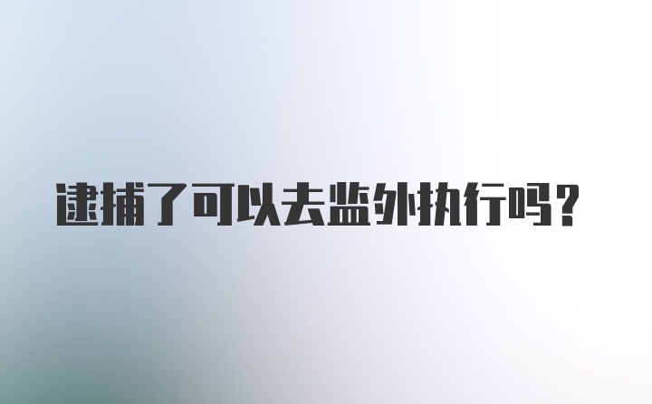 逮捕了可以去监外执行吗？