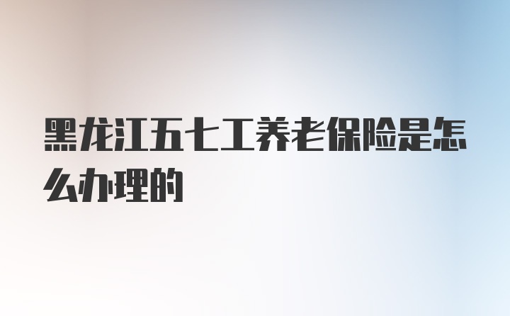 黑龙江五七工养老保险是怎么办理的