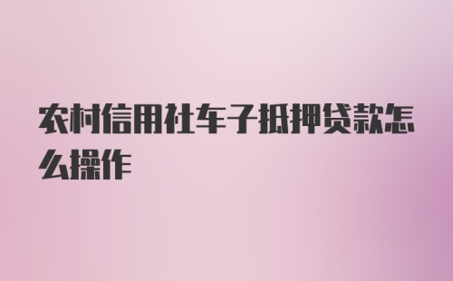 农村信用社车子抵押贷款怎么操作