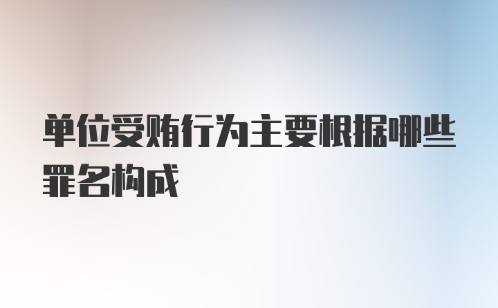 单位受贿行为主要根据哪些罪名构成