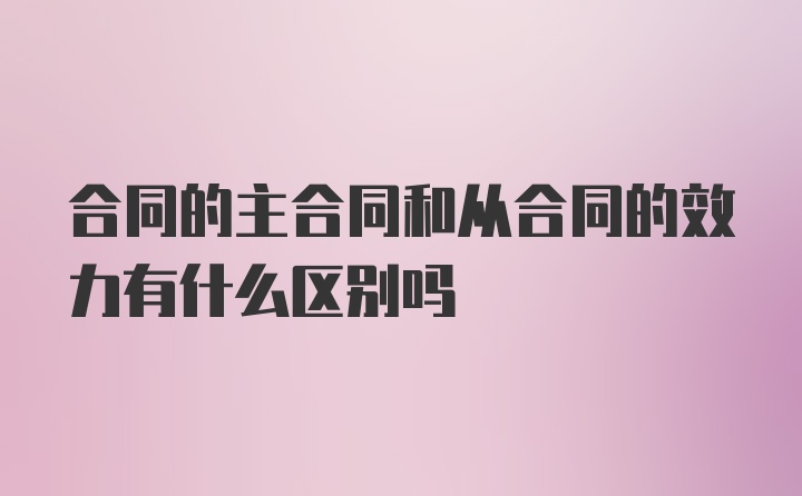 合同的主合同和从合同的效力有什么区别吗