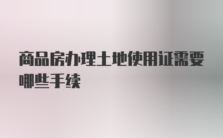 商品房办理土地使用证需要哪些手续