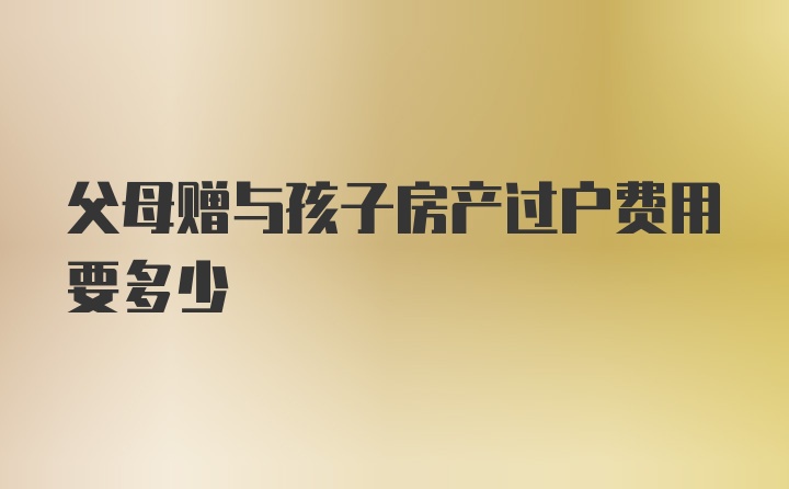 父母赠与孩子房产过户费用要多少