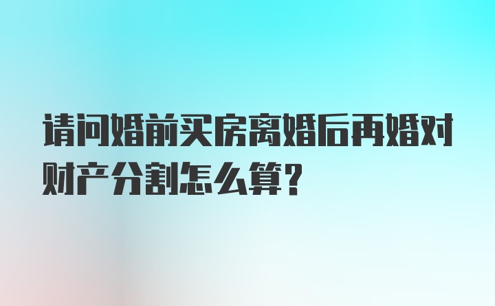 请问婚前买房离婚后再婚对财产分割怎么算？