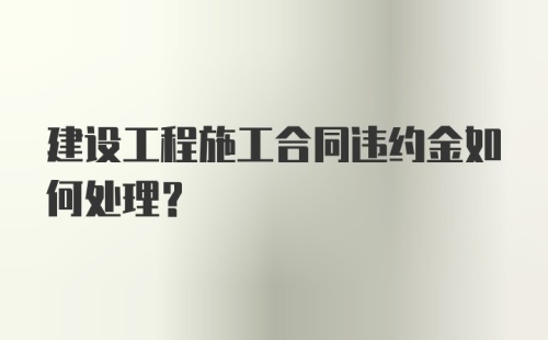 建设工程施工合同违约金如何处理？