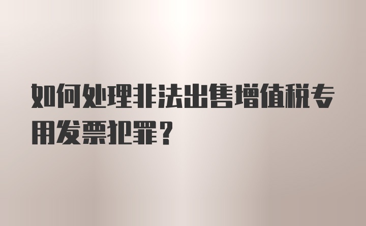 如何处理非法出售增值税专用发票犯罪？