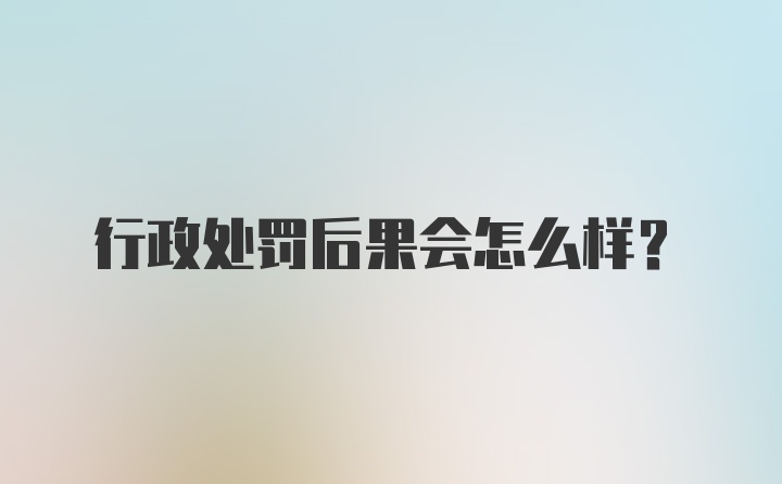 行政处罚后果会怎么样？