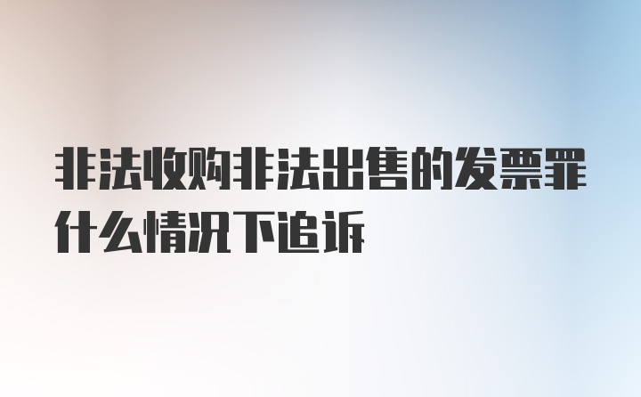 非法收购非法出售的发票罪什么情况下追诉