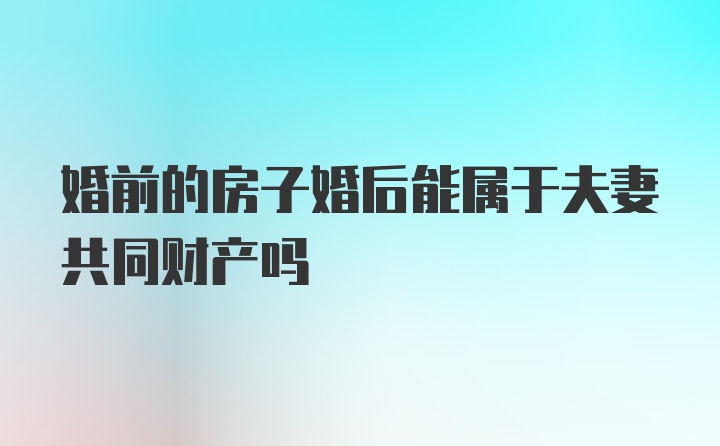 婚前的房子婚后能属于夫妻共同财产吗