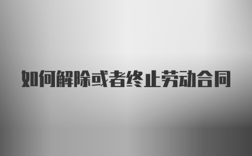 如何解除或者终止劳动合同