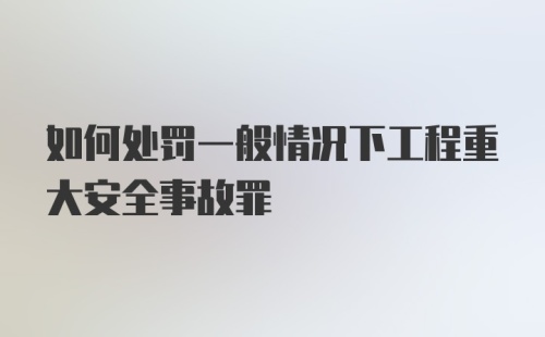 如何处罚一般情况下工程重大安全事故罪