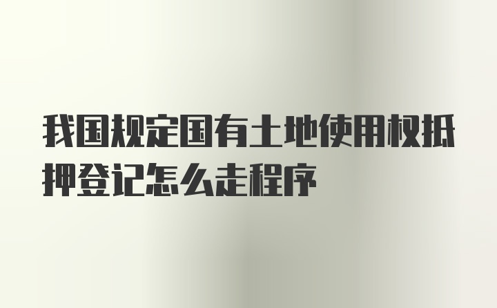 我国规定国有土地使用权抵押登记怎么走程序