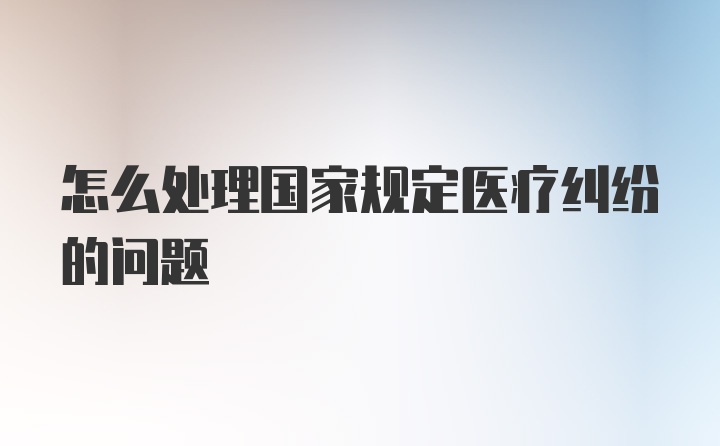 怎么处理国家规定医疗纠纷的问题