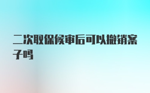 二次取保候审后可以撤销案子吗