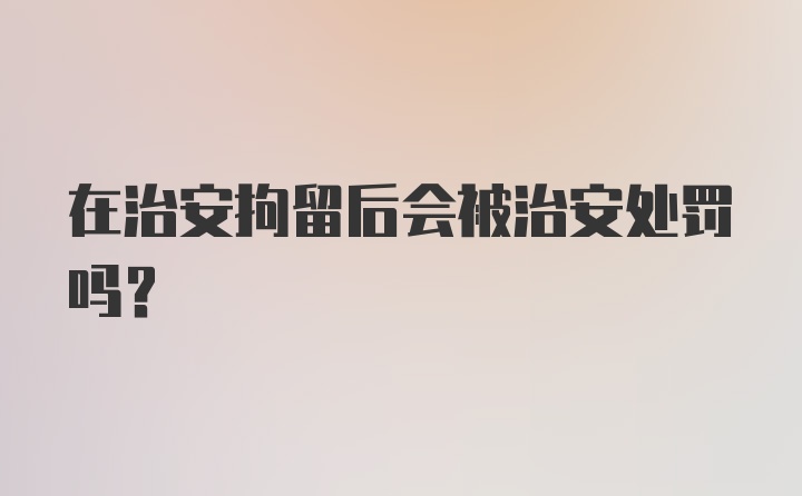 在治安拘留后会被治安处罚吗？