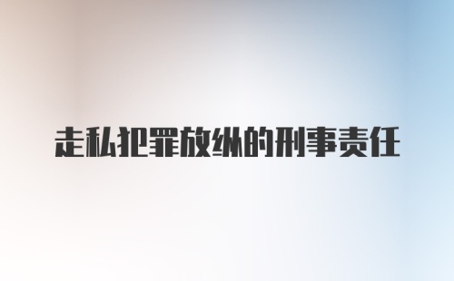 走私犯罪放纵的刑事责任