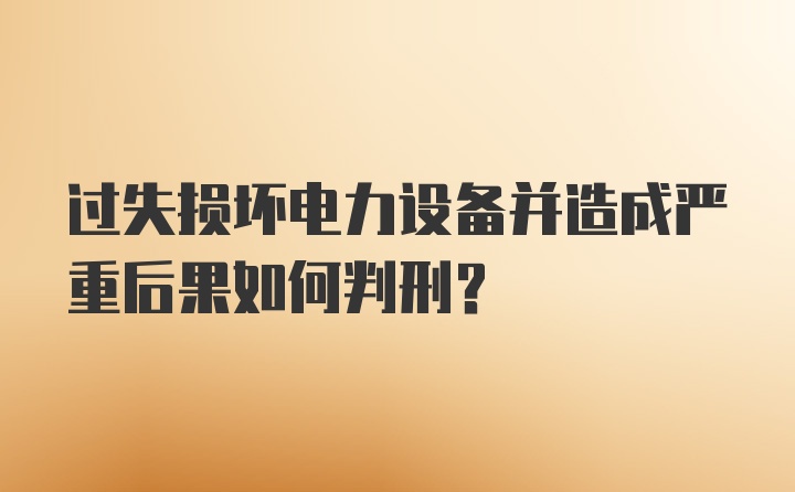 过失损坏电力设备并造成严重后果如何判刑？