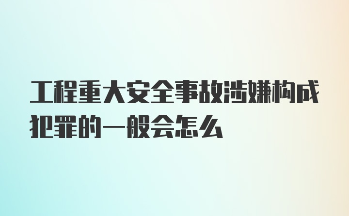 工程重大安全事故涉嫌构成犯罪的一般会怎么