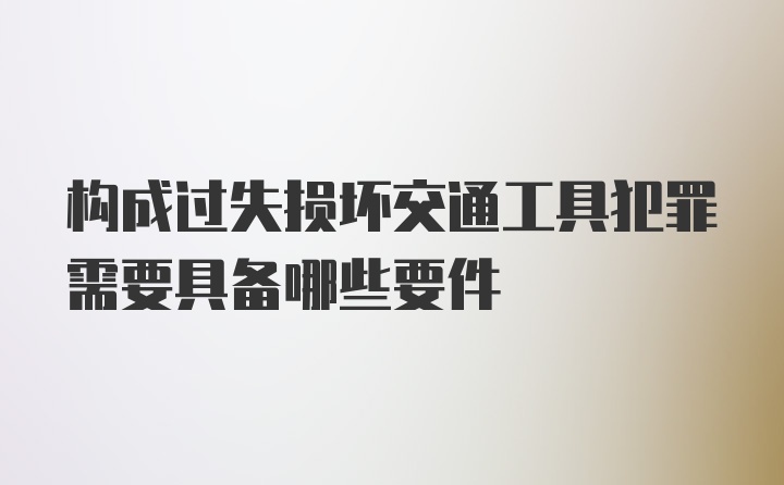 构成过失损坏交通工具犯罪需要具备哪些要件